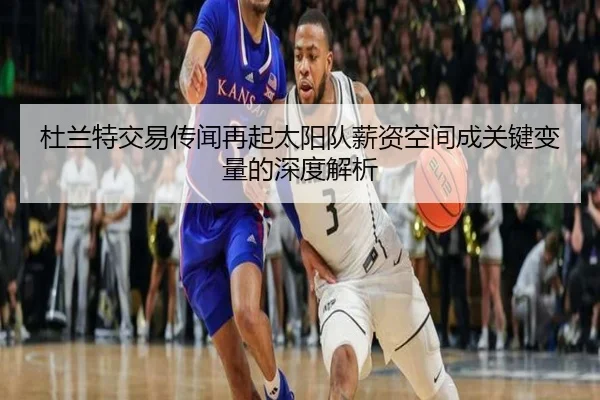 杜兰特交易传闻再起太阳队薪资空间成关键变量的深度解析